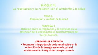 BLOQUE III.
La respiración y su relación con el ambiente y la salud
TEMA 1.
Respiración y cuidado de la salud
SUBTEMA 1.
Relación entre la respiración y la nutrición en la
obtención de la energía para el funcionamiento del
cuerpo humano.
APRENDIZAJE ESPERADO
• Reconoce la importancia de la respiración en la
obtención de la energía necesaria para el
funcionamiento integral del cuerpo humano.
 