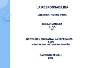 LA RESPONSABILIDA
LIZETH KATHERINE PINTA
GIOMAR JIMENEZ
ETICA
11°
INSTITUCION EDUCATIVA LA ESPERANZA
SEDE
MAGDALENA ORTEGA DE NARIÑO
SANTIAGO DE CALI
2013
 