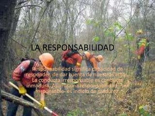 LA RESPONSABILIDAD Responsabilidad significa capacidad de responder, de dar cuenta de nuestros actos. La conducta irresponsable es conducta inmadura. Asumir una responsabilidad –ser responsable- es indicio de madurez. 