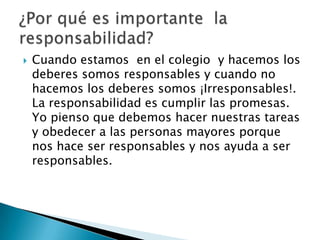    Cuando estamos en el colegio y hacemos los
    deberes somos responsables y cuando no
    hacemos los deberes somos ¡Irresponsables!.
    La responsabilidad es cumplir las promesas.
    Yo pienso que debemos hacer nuestras tareas
    y obedecer a las personas mayores porque
    nos hace ser responsables y nos ayuda a ser
    responsables.
 
