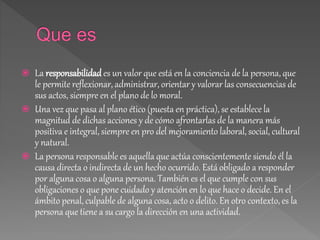  La responsabilidades un valor que está en la conciencia de la persona, que
le permite reflexionar, administrar, orientar y valorar las consecuencias de
sus actos, siempre en el plano de lo moral.
 Una vez que pasa al plano ético (puesta en práctica), se establece la
magnitud de dichas acciones y de cómo afrontarlas de la manera más
positiva e integral, siempre en pro del mejoramiento laboral, social, cultural
y natural.
 La persona responsable es aquella que actúa conscientemente siendo él la
causa directa o indirecta de un hecho ocurrido. Está obligado a responder
por alguna cosa o alguna persona. También es el que cumple con sus
obligaciones o que pone cuidado y atención en lo que hace o decide. En el
ámbito penal, culpable de alguna cosa, acto o delito. En otro contexto, es la
persona que tiene a su cargo la dirección en una actividad.
 