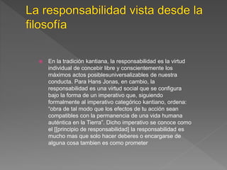  En la tradición kantiana, la responsabilidad es la virtud
individual de concebir libre y conscientemente los
máximos actos posiblesuniversalizables de nuestra
conducta. Para Hans Jonas, en cambio, la
responsabilidad es una virtud social que se configura
bajo la forma de un imperativo que, siguiendo
formalmente al imperativo categórico kantiano, ordena:
“obra de tal modo que los efectos de tu acción sean
compatibles con la permanencia de una vida humana
auténtica en la Tierra”. Dicho imperativo se conoce como
el [[principio de responsabilidad] la responsabilidad es
mucho mas que solo hacer deberes o encargarse de
alguna cosa tambien es como prometer
 