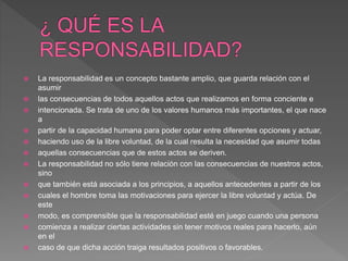  La responsabilidad es un concepto bastante amplio, que guarda relación con el
asumir
 las consecuencias de todos aquellos actos que realizamos en forma conciente e
 intencionada. Se trata de uno de los valores humanos más importantes, el que nace
a
 partir de la capacidad humana para poder optar entre diferentes opciones y actuar,
 haciendo uso de la libre voluntad, de la cual resulta la necesidad que asumir todas
 aquellas consecuencias que de estos actos se deriven.
 La responsabilidad no sólo tiene relación con las consecuencias de nuestros actos,
sino
 que también está asociada a los principios, a aquellos antecedentes a partir de los
 cuales el hombre toma las motivaciones para ejercer la libre voluntad y actúa. De
este
 modo, es comprensible que la responsabilidad esté en juego cuando una persona
 comienza a realizar ciertas actividades sin tener motivos reales para hacerlo, aún
en el
 caso de que dicha acción traiga resultados positivos o favorables.
 