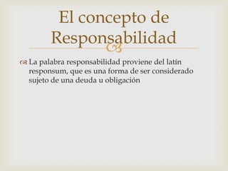 El concepto de
Responsabilidad

 La palabra responsabilidad proviene del latín
responsum, que es una forma de ser considerado
sujeto de una deuda u obligación

 