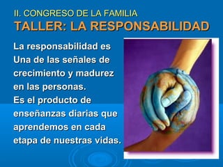 II. CONGRESO DE LA FAMILIA

TALLER: LA RESPONSABILIDAD
La responsabilidad es
Una de las señales de
crecimiento y madurez
en las personas.
Es el producto de
enseñanzas diarias que
aprendemos en cada
etapa de nuestras vidas.

 