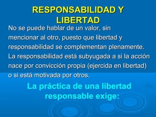 RESPONSABILIDAD Y
LIBERTAD

No se puede hablar de un valor, sin
mencionar al otro, puesto que libertad y
responsabilidad se complementan plenamente.
La responsabilidad está subyugada a si la acción
nace por convicción propia (ejercida en libertad)
o si está motivada por otros.

La práctica de una libertad
responsable exige:

 