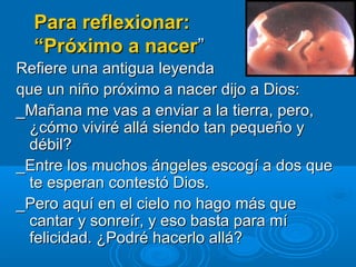 Para reflexionar:
“Próximo a nacer”
Refiere una antigua leyenda
que un niño próximo a nacer dijo a Dios:
_Mañana me vas a enviar a la tierra, pero,
¿cómo viviré allá siendo tan pequeño y
débil?
_Entre los muchos ángeles escogí a dos que
te esperan contestó Dios.
_Pero aquí en el cielo no hago más que
cantar y sonreír, y eso basta para mí
felicidad. ¿Podré hacerlo allá?

 