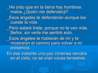 _He oído que en la tierra hay hombres
malos ¿Quién me defenderá?
_Esos ángeles te defenderán aunque les
cueste la vida.
_Pero estaré triste, porque no te veo más.
Señor, sin verte me sentiré solo.
_Esos ángeles te hablarán de mí y te
mostrarán el camino para volver a mi
presencia.
En ese instante una paz inmensa reinaba
en el cielo, no se oían voces terrestres.

 