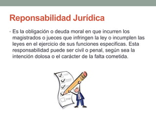 Reponsabilidad Jurídica
• Es la obligación o deuda moral en que incurren los
magistrados o jueces que infringen la ley o incumplen las
leyes en el ejercicio de sus funciones especificas. Esta
responsabilidad puede ser civil o penal, según sea la
intención dolosa o el carácter de la falta cometida.
 