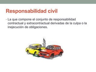 Responsabilidad civil
• La que compone el conjunto de responsabilidad
contractual y extracontractual derivadas de la culpa o la
inejecución de obligaciones.
 