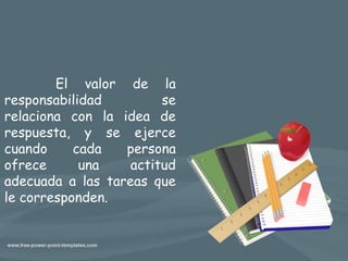 El valor de la
responsabilidad se
relaciona con la idea de
respuesta, y se ejerce
cuando cada persona
ofrece una actitud
adecuada a las tareas que
le corresponden.
 