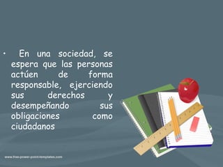 • En una sociedad, se
espera que las personas
actúen de forma
responsable, ejerciendo
sus derechos y
desempeñando sus
obligaciones como
ciudadanos
 