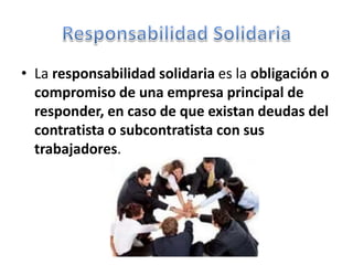 • La responsabilidad solidaria es la obligación o
compromiso de una empresa principal de
responder, en caso de que existan deudas del
contratista o subcontratista con sus
trabajadores.
 
