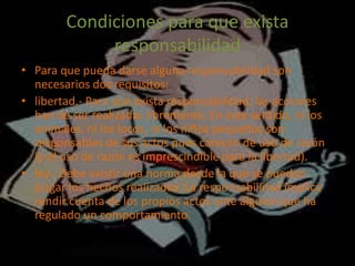 Condiciones para que exista
responsabilidad
• Para que pueda darse alguna responsabilidad son
necesarios dos requisitos:
• libertad.- Para que exista responsabilidad, las acciones
han de ser realizadas libremente. En este sentido, ni los
animales, ni los locos, ni los niños pequeños son
responsables de sus actos pues carecen de uso de razón
(y el uso de razón es imprescindible para la libertad).
• ley.- Debe existir una norma desde la que se puedan
juzgar los hechos realizados. La responsabilidad implica
rendir cuenta de los propios actos ante alguien que ha
regulado un comportamiento.
 