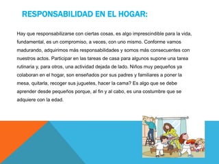 RESPONSABILIDAD EN EL HOGAR:
Hay que responsabilizarse con ciertas cosas, es algo imprescindible para la vida,
fundamental, es un compromiso, a veces, con uno mismo. Conforme vamos
madurando, adquirimos más responsabilidades y somos más consecuentes con
nuestros actos. Participar en las tareas de casa para algunos supone una tarea
rutinaria y, para otros, una actividad dejada de lado. Niños muy pequeños ya
colaboran en el hogar, son enseñados por sus padres y familiares a poner la
mesa, quitarla, recoger sus juguetes, hacer la cama? Es algo que se debe
aprender desde pequeños porque, al fin y al cabo, es una costumbre que se
adquiere con la edad.
 
