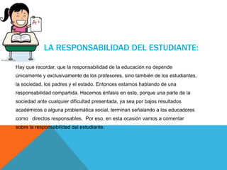 LA RESPONSABILIDAD DEL ESTUDIANTE:
Hay que recordar, que la responsabilidad de la educación no depende
únicamente y exclusivamente de los profesores, sino también de los estudiantes,
la sociedad, los padres y el estado. Entonces estamos hablando de una
responsabilidad compartida. Hacemos énfasis en esto, porque una parte de la
sociedad ante cualquier dificultad presentada, ya sea por bajos resultados
académicos o alguna problemática social, terminan señalando a los educadores
como directos responsables. Por eso, en esta ocasión vamos a comentar
sobre la responsabilidad del estudiante.
 