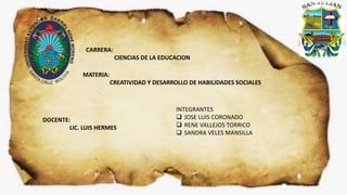 CARRERA:
CIENCIAS DE LA EDUCACION
MATERIA:
CREATIVIDAD Y DESARROLLO DE HABILIDADES SOCIALES
DOCENTE:
LIC. LUIS HERMES
INTEGRANTES
 JOSE LUIS CORONADO
 RENE VALLEJOS TORRICO
 SANDRA VELES MANSILLA
 