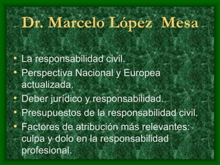 Dr. Marcelo López Mesa
• La responsabilidad civil.
• Perspectiva Nacional y Europea
actualizada.
• Deber jurídico y responsabilidad.
• Presupuestos de la responsabilidad civil.
• Factores de atribución más relevantes:
culpa y dolo en la responsabilidad
profesional.
 