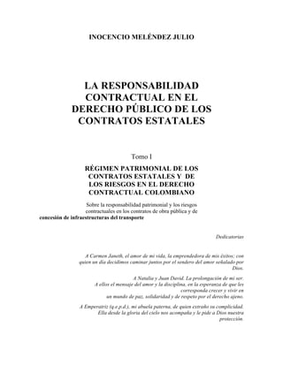 INOCENCIO MELÉNDEZ JULIO




                LA RESPONSABILIDAD
                CONTRACTUAL EN EL
              DERECHO PÚBLICO DE LOS
               CONTRATOS ESTATALES


                                         Tomo I
                    RÉGIMEN PATRIMONIAL DE LOS
                     CONTRATOS ESTATALES Y DE
                     LOS RIESGOS EN EL DERECHO
                     CONTRACTUAL COLOMBIANO
                    Sobre la responsabilidad patrimonial y los riesgos
                   contractuales en los contratos de obra pública y de
concesión de infraestructuras del transporte


                                                                                 Dedicatorias


                    A Carmen Janeth, el amor de mi vida, la emprendedora de mis éxitos; con
                 quien un día decidimos caminar juntos por el sendero del amor señalado por
                                                                                      Dios.
                                          A Natalia y Juan David. La prolongación de mi ser.
                        A ellos el mensaje del amor y la disciplina, en la esperanza de que les
                                                                 corresponda crecer y vivir en
                              un mundo de paz, solidaridad y de respeto por el derecho ajeno.
                 A Emperatriz (q.e.p.d.), mi abuela paterna, de quien extraño su complicidad.
                        Ella desde la gloria del cielo nos acompaña y le pide a Dios nuestra
                                                                                  protección.
 