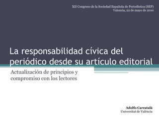 La responsabilidad cívica del
periódico desde su artículo editorial
Actualización de principios y
compromiso con los lectores
Adolfo Carratalá
Universitat de València
XII Congreso de la Sociedad Española de Periodística (SEP)
Valencia, 22 de mayo de 2010
 