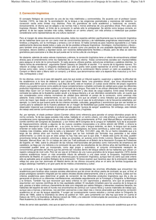 2. Corrección lingüística
El concepto filológico de corrección es uno de los más indefinidos y controvertidos. De acuerdo con el profesor Lázaro
Carreter (1974), se trata de “la acomodación de la lengua a las exigencias gramaticales y expresivas del sistema. La
corrección oscila entre límites muy distintos. Para los gramáticos de corte académico y tradicional, es correcto,
exclusivamente, el idioma que se adapta a las normas más o menos arbitrarias de una gramática oficial. Pero para otros
lingüistas (Noreen, Wiwel), el límite de la corrección lo señala sólo la ambigüedad. Se admite como lengua correcta, en
general, la de las capas sociales más cultas, hablada en un centro urbano, con vida artística e intelectual que puedan
considerarse como representativas de una cultura nacional”.
Pero al margen de estas discusiones entre escuelas, todos los expertos admiten pacíficamente que la corrección lingüística
de los hablantes tiene que ver con cierto nivel de conocimientos teóricos y de habilidades pragmáticas relacionadas con la
fonética y ortografía, con la morfología y sintaxis y con el léxico. El habla correcta es para nosotros equivalente a un habla
estéticamente decorosa desde todos y cada uno de los posibles enfoques lingüísticos –fonológico, morfosintáctico y léxico–,
pero también sirve para acreditar inmediatamente al usuario como una persona de una aceptable dignidad social. Ambos
conceptos, decoro estético y dignidad social, son nociones deliberadamente flexibles y difusas, pero de ellas se valen los
gramáticos para acercarse a la idea de qué pueda ser la norma culta de una lengua.
No obstante, además de estos valores imprecisos y etéreos, la corrección lingüística tiene un efecto de extraordinaria utilidad
directa para el entendimiento entre los hablantes de un mismo idioma: “Estas convenciones sociales son imprescindibles
para asegurar el éxito de la comunicación. Si cada persona utilizara grafías, estructuras sintácticas y palabras distintas, no
habría forma de entendernos”, argumenta Daniel Cassany en Describir el escribir. Y lo razona de la siguiente manera: “En
relación al código escrito, la ortografía establece que sólo la grafía ratón puede representar al animal roedor (y no otras
formas como retón, rarton o ratton); la morfosintaxis, que sólo la combinación María compró un ratón es aceptable (y no
Compró un María ratón o María ratón un compró); y el léxico, que denominamos ratón a la especie Mus musculus (y no mini-
rata, comequesos u oca)”.
En los idiomas, como es el caso del español, para los que existe un tribunal superior, supervisor y vigilante, la dificultad de
los académicos a la hora de elaborar lo que Lázaro Carreter llama “una gramática oficial”, que sirva eficazmente de
referencia para definir qué es correcto y qué deja de serlo, está en localizar un cuerpo social distinto del propio organismo
oficial y que pueda funcionar como piedra de toque complementaria o añadido contraste de calidad para juzgar los diferentes
productos lingüísticos que andan sueltos por el mercado de la lengua. Para este fin se utilizan diferentes fórmulas, pero casi
todas ellas nacen con un mismo pecado original de indefinición y alta dosis de carga subjetiva. Entre estas fórmulas de
contraste los sabios de la Academia suelen acudir a la lengua literaria y al uso idiomático socialmente culto, en cuanto que
son considerados como criterios normativos de utilidad para delimitar el campo de la corrección, como veremos más
adelante. Estos criterios, evidentemente, no son los únicos, sino que se añaden a otros métodos que pueden calificarse
como de mayor rigor desde un punto de vista científico, como es el caso de la etimología o de la frecuencia estadística, por
ejemplo. Lo cierto es que buena parte de los criterios sociales, culturales, geográficos y económicos que son ser tenidos en
cuenta para la validación de la muestra adolecen de un margen de flexibilidad que puede resultar sospechoso a más de un
observador imparcial que contemple el proceso de esta peculiar “pureza de sangre” académica. Sin embargo, este método
de trabajo está siendo continuamente legitimado por académicos y lingüistas.
Así, por ejemplo, el citado profesor Lázaro Carreter utiliza como referencia para parcelar el campo idiomático propio de la
norma correcta, “la de las capas sociales más cultas, hablada en un centro urbano, con vida artística y cultural que puedan
considerarse como representativas de una cultura nacional”. Más recientemente, el Prof. José Manuel Blecua –secretario del
comité científico del Congreso de Zacatecas– y con motivo del II Congreso de la Lengua en Valladolid, huía de la acusación
de hispanocentrismo referido a algunos de los nuevos vocablos incorporados a la ultima edición del DRAE, y ofrecía la
siguiente descripción de cuál puede ser , a su juicio, la norma culta o lengua estándar, es decir, la lengua que se pueda
entender en todos lados: “Creo que es la de los escritores prestigiosos, los textos científicos y, sobre todo, los medios. Los
modelos más imitables, sobre todo la radio y la televisión” (El País, 19-X-2001, pág. 48). Es un hecho indudable que a lo
largo de los últimos años son muchos los filólogos que se han inclinado por fórmulas muy parecidas a las vistas
anteriormente. Lo cierto es que en este campo no hay más cera que la que arde. Y desde este punto de vista, pueden
encontrarse tomas de posición, próximas a éstas ya conocidas, en autores como Emilio Lorenzo, Manuel Seco, Gregorio
Salvador, Manuel Alvar, etc. En un trabajo de Lidia Leo Tralli publicado en el Boletín de la Asociación Europea de Profesores
de Español, en 1982, sobre la utilización de las noticias internacionales del periódico como instrumento de enseñanza del
castellano, se llega por vía indirecta a la conclusión de que sólo los estudiantes de los últimos años del bachillerato y de la
universidad pueden tener ya incorporado, como algo propio y automático, el conjunto mínimamente necesario de
conocimientos generales del idioma que les permita ser incluidos dentro del bloque selecto de los hablantes que utilizan un
registro coloquial de nivel culto. Pero tal vez sea en el Esbozo de una nueva gramática de la lengua española (1973) donde
nuestros académicos hacen un más encendido tributo de adhesión a una clase social, la burguesía, lingüísticamente
dominante de Madrid, en cuanto criterio de referencia para la corrección lingüística, aunque bien es cierto que este criterio
sólo es aplicable para el análisis filológico de la entonación: “El breve examen que hacemos aquí de la entonación española
refleja los usos que han dominado en Madrid dentro de los últimos cincuenta años en el seno de familias burguesas de
antiguo abolengo madrileño y en gran parte de los medios universitarios y cultos”.
La conclusión a la que llegamos razonablemente, una vez comprobadas las enormes dificultades que encuentran los
académicos para localizar esos cuerpos sociales alternativos que les sirvan de eficaz piedra de contraste, es que, al final, el
propio prestigioso sanedrín integrado por los sabios oficiales decide soberanamente, ante sí y ante la Historia, cuáles son los
criterios académicos para determinar el grado de corrección de los diferentes productos lingüísticos que día a día va
generando el idioma en su diferentes manifestaciones, estudiadas seguidamente por la Fonología y Ortografía, la Morfología
y la Sintaxis. También hay que reconocer que estos criterios no son caprichosos y aleatorios, sino que se presentan y
argumentan con razones científicas de la más aquilatada calidad. El resultado inmediato para los usuarios de la lengua es
que, gracias a la labor continua y benemérita de este coro integrado por sabios filólogos y relevantes creadores literarios, los
hablantes del español de todo el mundo nos encontramos de continuo con nuevos libros y nuevos materiales de trabajo que,
aunque sea a trancas y barrancas, nos permiten acercarnos a ese ideal más o menos alcanzable que llamamos corrección
académica en el uso de lengua española. Y surgen así sucesivamente nuevos estudios y normas sobre la Ortografía (la
última de 1999), sobre la Gramática (la última se publicó en 1931, pero juntamente con ella hay que tener en cuenta el
Esbozo de 1973 y la Gramática de Alarcos Llorach de 1994), y la colección ininterrumpida de Lexicones y Diccionarios de la
Real Academia (la última edición, del año 2001)
Antes de cerrar este apartado, creo que es oportuno echar un vistazo sobre los criterios de corrección académica que en los
Página 3 de 8Martínez Albertos, José Luis (2005). La responsabilidad de los comunicadores en el lenguaje de los medios: la corr...
http://www.ull.es/publicaciones/latina/200532martinezalbertos.htm
 