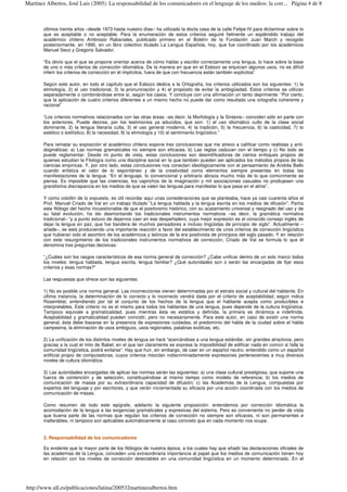 últimos treinta años –desde 1973 hasta nuestro días– ha utilizado la docta casa de la calle Felipe IV para dictaminar sobre lo
que es aceptable o no aceptable. Para la enumeración de estos criterios seguiré fielmente un espléndido trabajo del
académico chileno Ambrosio Rabanales, publicado primero en el Boletín de la Fundación Juan March y recogido
posteriormente, en 1995, en un libro colectivo titulado La Lengua Española, hoy, que fue coordinado por los académicos
Manuel Seco y Gregorio Salvador.
“Es obvio que el que se propone orientar acerca de cómo hablar y escribir correctamente una lengua, lo hace sobre la base
de uno o más criterios de corrección idiomática. De la manera en que en el Esbozo se enjuician algunos usos, no es difícil
inferir los criterios de corrección en él implícitos, fuera de que con frecuencia están también explícitos”
Según este autor, en todo el capítulo que el Esbozo dedica a la Ortografía, los criterios utilizados son los siguientes: 1) la
etimología, 2) el uso tradicional, 3) la pronunciación y 4) el propósito de evitar la ambigüedad. Estos criterios se utilizan
separadamente o combinándose entre sí, según los casos. Y concluye con una afirmación un tanto deprimente: “Por cierto,
que la aplicación de cuatro criterios diferentes a un mismo hecho no puede dar como resultado una ortografía coherente y
racional”
“Los criterios normativos relacionados con las otras áreas –es decir, la Morfología y la Sintaxis– coinciden sólo en parte con
los anteriores. Puede decirse, por los testimonios ya aducidos, que son: 1) el uso idiomático culto de la clase social
dominante, 2) la lengua literaria culta, 3) el uso general moderno, 4) la tradición, 5) la frecuencia, 6) la casticidad, 7) lo
estético o estilístico, 8) la necesidad, 9) la etimología y 10) el sentimiento lingüístico.”
Para rematar su exposición el académico chileno expone tres conclusiones que me atrevo a calificar como realistas y anti-
dogmáticas: a) Las normas gramaticales no siempre son eficaces, b) Las reglas caducan con el tiempo y c) No todo se
puede reglamentar. Desde mi punto de vista, estas conclusiones son desmitificadoras de ciertos enfoques propios de
quienes estudian la Filología como una disciplina social en la que también pueden ser aplicados los métodos propios de las
ciencias empíricas. Y, por otro lado, estas conclusiones nos conectan ideológicamente con el pensamiento de Andrés Bello
cuando enfatiza el valor de lo espontáneo y de la creatividad como elementos siempre presentes en todas las
manifestaciones de la lengua: “En el lenguaje, lo convencional y arbitrario abraza mucho más de lo que comúnmente se
piensa. Es imposible que las creencias, los caprichos de la imaginación y mil asociaciones casuales no produjesen una
grandísima discrepancia en los medios de que se valen las lenguas para manifestar lo que pasa en el alma”.
Y como colofón de lo expuesto, es útil recordar aquí unas consideraciones que se planteaba, hace ya casi cuarenta años el
Prof. Manuel Criado de Val en un trabajo titulado “La lengua hablada y la lengua escrita en los medios de difusión”. Partía
este filólogo del hecho incuestionable de que el positivismo histórico, con su acatamiento universal y resignado del uso y de
su fatal evolución, ha ido desmontando los tradicionales instrumentos normativos –es decir, la gramática normativa
tradicional– “y a punto estuvo de dejarnos caer en ese despeñadero, cuya mejor expresión es el conocido consejo inglés de
dejar la lengua en paz, que fue bandera de muchos pensadores e incluso lingüistas de principio de siglo”. Actualmente –
añade–, se está produciendo una importante reacción a favor del establecimiento de unos criterios de corrección lingüística
que hubieran sido el asombro de los académicos y teóricos de la era positivista de principios del siglo pasado. Y en relación
con este resurgimiento de los tradicionales instrumentos normativos de corrección, Criado de Val se formula lo que él
denomina tres preguntas decisivas:
“¿Cuáles son los rasgos característicos de esa norma general de corrección? ¿Cabe unificar dentro de un solo marco todos
los niveles: lengua hablada, lengua escrita, lengua familiar? ¿Qué autoridades son o serán las encargadas de fijar esos
criterios y esas normas?”
Las respuestas que ofrece son las siguientes:
1) No es posible una norma general. Las incorrecciones vienen determinadas por el estrato social y cultural del hablante. En
última instancia, la determinación de lo correcto y lo incorrecto vendrá dada por el criterio de aceptabilidad, según indica
Rosemblat, entendiendo por tal el conjunto de los hechos de la lengua que el hablante acepta como producibles e
interpretables. Este criterio no es el mismo para todos los hablantes de una lengua, pues depende de la cultura lingüística.
Tampoco equivale a gramaticalidad, pues mientras ésta es estática y definida, la primera es dinámica e indefinida.
Aceptabilidad y gramaticalidad pueden coincidir, pero no necesariamente. Para este autor, en caso de existir una norma
general, ésta debe basarse en la presencia de expresiones cuidadas, el predominio del habla de la ciudad sobre el habla
campesina, la eliminación de usos ambiguos, usos regionales, palabras exóticas, etc.
2) La unificación de los distintos niveles de lengua se hará “acercándose a una lengua estándar, sin grandes atractivos, pero
gracias a la cual el mito de Babel, en el que tan claramente se expresa la imposibilidad de edificar nada en común si falla la
comunidad lingüística, podrá evitarse”. Hay que huir, sin embargo, de caer en un español neutro, entendido como un español
artificial propio de computadoras, cuyos criterios mezclan indiscriminadamente expresiones pertenecientes a muy diversos
niveles de cultura idiomática.
3) Las autoridades encargadas de aplicar las normas serán las siguientes: a) una clase cultural prestigiosa, que supone una
fuerza de contención y de selección, constituyéndose al mismo tiempo como modelo de referencia; b) los medios de
comunicación de masas por su extraordinaria capacidad de difusión; c) las Academias de la Lengua, compuestas por
expertos del lenguaje y por escritores, y que verán incrementada su eficacia por una acción coordinada con los medios de
comunicación de masas.
Como resumen de todo este epígrafe, adelanto la siguiente proposición: entendemos por corrección idiomática la
acomodación de la lengua a las exigencias gramaticales y expresivas del sistema. Pero es conveniente no perder de vista
que buena parte de las normas que regulan los criterios de corrección no siempre son eficaces, ni son permanentes e
inalterables, ni tampoco son aplicables automáticamente al caso concreto que en cada momento nos ocupe.
3. Responsabilidad de los comunicadores
Es evidente que la mayor parte de los filólogos de nuestra época, a los cuales hay que añadir las declaraciones oficiales de
las academias de la Lengua, conceden una extraordinaria importancia al papel que los medios de comunicación tienen hoy
en relación con los niveles de corrección detectables en una comunidad lingüística en un momento determinado. En el
Página 4 de 8Martínez Albertos, José Luis (2005). La responsabilidad de los comunicadores en el lenguaje de los medios: la corr...
http://www.ull.es/publicaciones/latina/200532martinezalbertos.htm
 