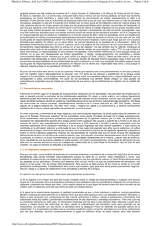 epígrafe anterior han sido citados los nombres de F. Lázaro Carreter, A. Rabanales, J. M. Blecua, M. Criado de Val, M. Alvar,
M. Seco, G. Salvador, etc. La norma culta, concluyen todos más o menos con las mismas palabras, la hacen los escritores
prestigiosos, los textos científicos y, sobre todo, los medios de comunicación de masas, especialmente la radio y la
televisión. Puede decirse, ante la unanimidad de pareceres sobre este punto de vista, que estamos ante un caso de obviedad
conceptual, aceptada no solo por lo expertos sino también por la mayor parte de los hablantes cultos de nuestra lengua. Es
más, podemos afirmar sin ningún genero de dudas que los propios periodistas están también convencidos del destacado rol
que hay que adjudicar a los medios de comunicación a la hora de valorar la calidad lingüística de los grupos sociales sobre
los que estos medios proyectan sus mensajes. Y así, como ejemplo y demostración de esta convicción generalizada –que
muy bien podría ser expuesta como una verdad científica propia del campo de las disciplinas sociales–, en el II Congreso de
la Lengua Española que se celebró en Valladolid en el mes de octubre de 2001, tanto los periodistas como los académicos
que participaron en dichas conversaciones especializadas estuvieron todos de acuerdo en afirmar una vez más una vez más
al alto grado de responsabilidad que tienen los medios de comunicación respecto a todo lo que tenga que ver con la pureza
idiomática del español. En efecto, en un panel sobre “La prensa hispánica en la sociedad de la información”, todos los
periodistas intervinientes afirmaron su común creencia, como una especie de hilo conductor de sus comunicaciones, en “la
extraordinaria responsabilidad que tiene la prensa en el uso del español”. Se dijo también que la reflexión intelectual se
desarrolla sobre todo en los periódicos (por encima de los demás medios de comunicación: radio y TV), lo cual confiere a
estos instrumentos un responsabilidad en otros tiempos inimaginable. Hubo también referencias al nuevo paisaje creado por
Internet, en el que han desaparecido los límites geográficos, y donde, consecuentemente, los periodistas y demás
comunicadores deben actuar movidos por un gran cariño a la lengua (El País, 19/X/01). Dentro de este marco, uno de los
periodistas más destacados en dicho encuentro, el entonces director de AbcJosé Antonio Zarzalejos, llegó a decir que ese
compromiso de responsabilidad de los profesionales se está cumpliendo a un nivel muy aceptable. Zarzalejos aseguró que el
actual grado de responsabilidad de los periodistas en relación con el idioma era “impensable hace años; y eso porque la
reflexión intelectual está en los periódicos” (El Mundo, 19/X/01).
Mi punto de vista sobre este asunto no es tan optimista. Pienso que estamos ante unos planteamientos no del todo correctos
que nos impiden valorar adecuadamente la situación real. Por parte de los teóricos y académicos de la lengua existe
respecto a los periodistas una antigua obsesión por descargar sobre sus espaldas obligaciones y responsabilidades que no
corresponden a estos comunicadores. Por parte de los periodistas hay también desde antiguo un viejo pecado de
autosuficiencia corporativa que les impide ser conscientes de sus yerros y de sus deficiencias en relación con el cuidado del
idioma.
3.1. Autosuficiencia corporativa
Fijémonos en primer lugar en el pecado de autosuficiencia corporativa de los periodistas. Hay que decir de entrada que es
este un pecado gremial no exclusivo de los profesionales españoles. En mayor o menor grado y con matices ligeramente
diferentes puede encontrarse este vicio en todos los países del llamado mundo occidental, que es –por otra parte– aquella
región del globo terráqueo donde de verdad se manifiesta plenamente ese fenómeno cultural llamado periodismo: “De todas
las instituciones de nuestra sociedad, desmedidamente satisfecha de sí misma –escribía en 1967 A-H. Raskin, director
adjunto de la página editorial de The New York Times–, ninguna tan adicta a la santurronería, a sentirse serenamente
satisfecha de sí misma y darse palmaditas de aprobación, como la prensa”
En otras ocasiones, y refiriéndome de modo especial a los comunicadores españoles, he tenido oportunidad de referirme a lo
que yo he llamado “hipocresía colectiva” de los periodistas, como efecto inmediato derivado de la citada autosuficiencia.
Dicho brevemente, este panorama profesional podría explicarse de la siguiente manera: por un lado, los periodistas se
consideran tan absolutamente dueños de la lengua común como cualquier otro usuario o experto de la misma (y en esto no
carecen de razón), pero seguidamente pasan a proclamarse a título personal y también a escala corporativa como los
máximos defensores de la corrección idiomática y de la pureza lingüística del viejo idioma castellano. Y esta actitud se
manifiesta en la afirmación solemne y continuada de que no hay nada más sagrado para ellos que la vigilancia y el cultivo
esmerado de la lengua, afirmación teórica que coexiste con la constatación práctica de las repetidas agresiones y desprecios
contra la norma lingüística académica. Muchos son los periodistas de nuestros días que se llenan la boca con aparatosas
declaraciones de amor por el idioma de nuestros padres y que, acto seguido, arremeten descaradamente contra la ortografía,
la prosodia, la sintaxis y el léxico recomendados por las autoridades competentes de la materia. ¿Hacen esto de buena fe,
como resultado de una ignorancia culpable en estos asuntos, o lo hacen conscientemente, como gesto de afirmación de que
ellos son tan señores del idioma como los trabajadores intelectuales de la calle Felipe IV de Madrid? Hay de todo en esta
cuestión y la culpa no siempre es atribuible a los periodistas.
3. 2. Un imperativo categórico inexistente
Pero por otro lado, como también he explicado en ocasiones anteriores, el problema de la corrección lingüística de los textos
periodísticos está siendo enfocado equivocadamente porque se parte de un axioma –ético, profesional y cívico– que
establece la existencia de una especie de imperativo categórico que los gramáticos colocan un tanto dictatorialmente sobre
las espaldas de los periodistas. Diríamos que estamos ante una ley moral a la cual los profesionales del periodismo –les
guste o no les guste– han de prestar total acatamiento. Este axioma es falso porque tal ley moral no existe en el mundo
periodístico contemporáneo. Probablemente sería bueno que existiera, pero para esto sería preciso previamente negociar,
discutir y llegar a un pacto de colaboración entre periodistas y teóricos de la lengua.
En relación con este punto concreto, debo hacer dos importantes anotaciones:
a) Ni en España ni en ningún otro país del mundo civilizado existe un código de ética periodística ni cualquier otro recurso
propio de lo se entiende como autorregulación profesional que establezca para los periodistas la obligación de convertirse en
vigilantes y paladines del idioma que usan. (Una cuestión aparte es lo que digan de dientes afuera los libros de estilo de los
medios: pero no debemos confundir aquí libros de estilo con códigos éticos.)
b) A pesar de lo anteriormente expuesto, la realidad comprobable es que, a título individual o colectivo, muchos periodistas
deciden involucrarse personalmente en la defensa de lo que para ellos aparece como una deseable corrección idiomática, y
llegan a esta conclusión por motivaciones de tipo cultural, económico o político –desde el patrioterismo nacionalista más
exacerbado hasta las nobles y ponderadas consideraciones de alta diplomacia y estrategia ecuménica–. Pero sea cual sea
su motivación personal en cada caso, el mecanismo intelectual que les lleva a esta decisión debe valorarse a partir de la
valiosa y clásica teoría del watch-dog, es decir, desde el entendimiento del periodista como perro guardián de las
instituciones. De acuerdo con esa teoría, el periodista tiene la obligación moral de defender los grandes valores de la
colectividad. Y si el periodista considera que la normativa académica sobre corrección idiomática es una de las instituciones
que hay que defender, asumirá consecuentemente el papel de defensor eficaz de estos valores, pero esta decisión
Página 5 de 8Martínez Albertos, José Luis (2005). La responsabilidad de los comunicadores en el lenguaje de los medios: la corr...
http://www.ull.es/publicaciones/latina/200532martinezalbertos.htm
 