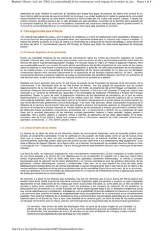 dependerá de cada individuo en particular. El periodista que acepte este papel de protector del idioma será porque en su
fuero interno está convencido de que la corrección de la lengua y su unidad sustancial en todos los países de la comunidad
hispanohablante son algunos de esos bienes colectivos e institucionales por los cuales vale la pena trabajar. Y desde ese
mismo momento, el idioma pasará a ser un valor protegido por este periodista, convertido así en benéfico perro guardián de
la civilización hispánica. No hay ironía en mis palabras: solamente ese mecanismo intelectual aquí descrito puede convertir la
norma de la corrección lingüística en un compromiso social y ético para cada periodista en concreto.
4. Tres sugerencias para el futuro
A la vista de este estado de cosas, y con el objetivo de establecer un marco de colaboración entre periodistas y filólogos, se
me ocurre formular tres sugerencias que pueden tener una importante eficacia para un mañana más o menos inmediato: 1)
mejora del sistema educativo en lo que se refiere a la enseñanza de la lengua de los futuros periodistas; 2) potenciación de
los libros de estilo, 3) recomendación positiva del Consejo de Sabios para todos los mass-media españoles de titularidad
pública.
4.1.Formación lingüística de los periodistas
Existe una indudable influencia de los medios de comunicación sobre los niveles de corrección lingüística de nuestra
sociedad. Estamos aquí, como hemos visto anteriormente, ante una opinión amplia y pacíficamente extendida entre todos los
teóricos del idioma. Las divergencias pueden empezar a la hora de valorar en más o en menos el grado de influencia. Pero
es incuestionable que sin una correcta formación de los periodistas en los ámbitos lingüísticos, la repercusión de los medios
sobre los públicos no será buena ni constructiva. Por consiguiente, a partir de una adecuada preparación de los estudiantes
en los niveles previos a la universidad, la formación específica de los futuros periodistas en su paso por las facultades
universitarias debiera estar centrada básicamente en el aprendizaje de los llamados saberes retóricos, es decir , aquellos
conocimientos técnicos y creativos mediante los cuales los profesionales del periodismo llegarán a dominar con suficiencia el
arte del buen decir, o sea el arte de utilizar las riquezas ocultas en los secretos de la palabra.
Detallaré con mayor precisión este punto. En los planes de estudio de las Facultades de Ciencias de la Información, de la
Comunicación o de Periodismo (que de las tres formas se llaman), hay dos grupos de asignaturas que se ocupan
respectivamente de la Ciencias del Lenguaje o del Arte del Estilo. La enseñanza del primer bloque corresponde a las
disciplinas filológicas denominadas genéricamente Lengua Española o Estructura del Lenguaje. El segundo bloque está
reservado a un conjunto de temarios que responden a los enunciados de Redacción Periodística o Análisis del mensaje
periodístico. Desde mi punto de vista, la preparación lingüística de los estudiantes de periodismo, en lo que se refiere
específicamente a la buena o mala influencia de los medios sobre los niveles de corrección lingüística de un concreta
comunidad de hablantes, debe centrarse sobre todo en la formación relacionada con el primer bloque de conocimientos, los
que hemos denominado globalmente Ciencia del Lenguaje. Y de modo más particular, desde la perspectiva lingüística de la
didáctica de la escritura, esa formación tiene que estar dirigida a alcanzar los siguientes objetivos: a) adquisición del código
escrito en el campo de la sintaxis oracional; b) manejo reflexivo de los correctores y enlaces que permiten la cohesión entre
las diferentes frases: puntuación, conjunciones, pronombres, etc.; c) conocimiento y dominio de las estructuras de cada
frase, por la acertada adecuación de las variantes modales permisibles: dialecto o habla estándar, registro general o
específico, oral o escrito, objetivo o subjetivo, formal o informal; d) coherencia de las ideas desarrolladas en el texto,
concebido este de forma global y donde esté presente toda la información relevante de modo ordenado (introducción,
apartados, conclusiones...). ( Vid. Daniel Cassany, 1987).
4. 2. Libros de estilo de los medios
La eficacia de los libros de estilo de los diferentes medios de comunicación españoles, tanto de titularidad pública como
privada, es seriamente cuestionable. Yo los he calificado en otra ocasión, de modo global, como un lujo de nuevos ricos,
dado que la mayoría de ellos han sido concebidos y alimentados con la bastarda finalidad de que unas empresas
económicamente poderosas puedan adornarse con plumas de pavo real frente a sus competidores. Hay excepciones –y sin
duda el Manual de Español Urgente, de la Agencia Efe, es el ejemplo más destacado de seriedad intelectual desde su inicio
y a lo largo de sus 15 ediciones sucesivas–, pero la tónica general de este fenómeno discurre más o menos por el derrotero
indicado.
Los libros de estilo, de inspiración anglosajona y más concretamente norteamericana, se han trasladado al modelo español
de una forma sesgada y al servicio de unos objetivos que no se corresponden en realidad con la idea que inspiró estos
textos. Originariamente, el libro de estilo debe cubrir dos apartados claramente diferenciados: a) normas y consejos
gramaticales para la redacción de los textos periodísticos y b) normas orientadoras para las prácticas discursivas de los
periodistas: criterios deontológicos, jurídicos y profesionales. Pues bien, en el caso español los libros de estilo están
patológicamente obsesionados con las normas gramaticales e ignoran olímpicamente todo o casi todo lo que se refiere a las
normas estilísticas reguladoras de las prácticas profesionales de los periodistas. Estos libros confunden, ya en su enunciado,
estilo con gramática y se han convertido casi exclusivamente en un conjunto de orientaciones breves y tajantes para resolver
las dudas gramaticales de los comunicadores.
No obstante, y a pesar de los defectos aquí señalados, hay que ser optimista cara al futuro acerca del efecto positivo que
tendrán estos libros, desde el punto de vista de la corrección lingüística, sobre los hombres y mujeres se vayan integrando
laboralmente en las redacciones de los medios que hacen suyos estos manuales. Si, como debe ser, el libro de estilo se
aprueba y aplica como resultado de un pacto entre las empresas y los consejos de redacción de los periódicos, la
preocupación por la corrección y la unidad lingüística del idioma español puede llegar a ser un verdadero compromiso social
que vincule colectivamente a propietarios y trabajadores, con la posibilidad incluso de establecer un mecanismo de estímulos
y de sanciones para propiciar el interés de los profesionales hacia el cumplimiento de un compromiso social voluntariamente
aceptado. Pero estamos hablando de un desiderátum ético y profesional para los periodistas españoles que se nos presenta
bastante lejano en el día de hoy. Pero si esta meta deseable se va abriendo paso, los libros de estilo de los medios pueden
ser eficaces herramientas para la mejora colectiva del nivel lingüístico de los profesionales de la comunicación periodística.
“Un periódico –dice el libro de estilo del Washington Post– es parte de la propia imagen de una sociedad. La
edición de cada día vive en las bibliotecas y en los archivos electrónicos para ser consultado una vez y otra por
los estudiantes y los periodistas del futuro. El periódico es por tanto el depósito de la lengua y todos nosotros
tenemos la responsabilidad de tratar la lengua con todo respeto”.
Página 6 de 8Martínez Albertos, José Luis (2005). La responsabilidad de los comunicadores en el lenguaje de los medios: la corr...
http://www.ull.es/publicaciones/latina/200532martinezalbertos.htm
 
