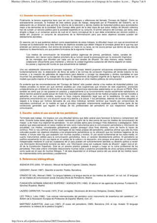4.3. Deseable recomendación del Consejo de Sabios
Finalmente, la tercera sugerencia tiene que ver con los trabajos y reflexiones del llamado “Consejo de Sabios”. Como es
sobradamente conocido, la finalidad de este selecto grupo de trabajo, designado por el Presidente del Gobierno, es la
elaboración de un dictamen que permita la reforma de la televisión y demás medios de titularidad pública para acomodarlos
mejor a las demandas de la sociedad. Este Consejo debe partir de la idea clave de que estos medios de difusión colectiva
han de cumplir un servicio público para la sociedad española en su conjunto. El primer esfuerzo del Consejo, por tanto, está
dirigido a llegar a un consenso acerca de cuál es el marco conceptual de lo que debe entenderse por servicio público y,
desde ahí, proponer un conjunto de actuaciones de la Administración para que estos objetivos sociales puedan ser
debidamente atendidos.
En esencia, por lo que podemos deducir como espectadores de estos trabajos, la dificultad mayor con que se encontrará el
Consejo es la elaboración de la lista definitiva de objetivos sociales que deben integrar el concepto global de lo que hay que
entender por servicio público. Con ánimo de echarles un mano en su tarea, se me ocurre pensar que dentro de esa lista de
objetivos no desentonaría uno que pudiera formularse de la siguiente manera:
“Los medios de comunicación de titularidad pública (agencias de prensa, periódicos, radios, canales de
televisión, etc.) tienen como objetivo prioritario de su función social la preocupación por la corrección lingüística
de los mensajes que difundan por cada uno de sus canales de difusión. De esta manera, estos medios
colaborarán eficazmente para mantener y reforzar la unidad lingüística sustancial del idioma español en todos
los países y regiones del mundo en que actualmente es hablado”.
Una vez establecido claramente el principio inspirador, el Consejo deberá proponer actuaciones empresariales concretas,
fundamentalmente dos: la elaboración de libros de estilo o de normas de corrección lingüística allí donde todavía no los
tuvieran, y la creación de gabinetes de seguimiento para detectar y corregir los desajustes y olvidos inevitables en que
incurrirán los periodistas en su trabajo del día a día. El departamento de Español Urgente de la Agencia Efe puede ser un
modelo que podía inspirar el funcionamiento de órganos similares en otros medios públicos de comunicación.
Es evidente que las recomendaciones del “Consejo de Sabios” sólo pueden afectar a los medios de titularidad pública. Los
medios privados no tienen por qué sentirse aludidos por unas sugerencias que emanen de este organismo, promovido
unilateralmente por el Gobierno dentro de los esquemas y compromisos electorales adelantados en su día por el PSOE. Pero
también es cierto que un vez puestas en práctica, y especialmente si su funcionamiento resulta socialmente satisfactorio, el
efecto dominó posterior puede actuar de modo muy favorable para que algunos de los medios privados se sientan movidos a
aplicarlas en sus propios canales, aunque no haya ninguna disposición legal que así lo establezca. En este caso sí
podríamos encontrarnos con una situación social muy distinta a la actual. Y los periodistas, además de sentirse obligados al
respeto a la lengua por motivos derivados de una ética individual, también tendrían que hacerlo por compromisos de
naturaleza contractual, en la medida en que el principio inspirador anteriormente explicado pueda formar parte de las
condiciones generales que regulen el trabajo de los profesionales del periodismo en sus respectivos medios de
comunicación.
5. Escolio: sobre el uso social de los periódicos
Terminado este trabajo, me tropiezo con una dificultad teórica que debo aclarar para favorecer la lectura y comprensión del
texto. Durante todas estas páginas, he estado razonando a partir de la idea previa de que los medios de comunicación de
masas –y de modo muy especial los periódicos-- no son canales aptos para conseguir fines didácticos o pedagógicos. Debo
explicar que estoy pensando en estos medios tan solo como instrumentos para la comunicación periodística o información de
actualidad. Los medios, considerados globalmente, pueden perseguir otros fines distintos, como de hecho lo hacen de
continuo. Pero si nos ceñimos al ámbito restringido de las metas propias del periodismo, podemos afirmar que sólo los fines
culturales pueden ser objetivos añadidos a los propiamente periodísticos en la utilización que los hombres hagamos de los
medios, e incluso esto hay que aceptarlo con muchas cautelas y recelos. El uso social fundamental de los mass-media, en
cuanto instrumentos válidos para la comunicación periodística, tiene un carácter decididamente político. El periodismo se
justifica socialmente no por sus logros en el campo de la cultura o la educación, sino porque sirve para ser un instrumento
indispensable mediante el cual los ciudadanos de un país pueden ver suficientemente atendido su derecho político a recibir
una información técnicamente correcta (es decir, una “información veraz por cualquier medio de difusión”, según reza el art.
20 de la Constitución Española). Este es un axioma práctico grabado a sangre y fuego en la rutina profesional de los
periodistas. Pero este criterio orientador desconcierta muchas veces a expertos procedentes de otros campos profesionales,
como suele ser el caso de muchos filólogos. Y de esta disparidad en el enfoque acerca del uso social de los medios nacen
los malentendidos entre periodistas y académicos.
6. Referencias bibliográficas
AGENCIA EFE (2004, 15ªedición): Manual de Español Urgente, Cátedra, Madrid.
CASSANY, Daniel (1987): Describir el escribir, Paidós, Barcelona.
CRIADO DE VAL, Manuel (1969): “La lengua hablada y la lengua escrita en los medios de difusión”, en vol. col. El lenguaje
en los medios de comunicación social, Escuela Oficial de Periodismo, Madrid.
FUNDACIÓN GERMAN SÁNCHEZ RUIPÉREZ / AGENCIA EFE (1990): El idioma en las agencias de prensa, Fundación G.
Sánchez Ruipérez, Madrid.
LAZARO CARRETER, Fernando (1974, 3ªed. corregida): Diccionario de términos filológicos, Gredos, Madrid
LEO TRALLI, Lidia (1982): “Las noticias internacionales del periódico como instrumento de enseñanza del castellano”, en
Boletín de la Asociación Europea de Profesores de Español, Madrid, núm. 27.
MARTÍNEZ ALBERTOS, José Luis (1997): El ocaso del periodismo, CIMS, Barcelona (Vid. el cap. titulado “El lenguaje
periodístico: la nobleza de la palabra fungible”).
Página 7 de 8Martínez Albertos, José Luis (2005). La responsabilidad de los comunicadores en el lenguaje de los medios: la corr...
http://www.ull.es/publicaciones/latina/200532martinezalbertos.htm
 