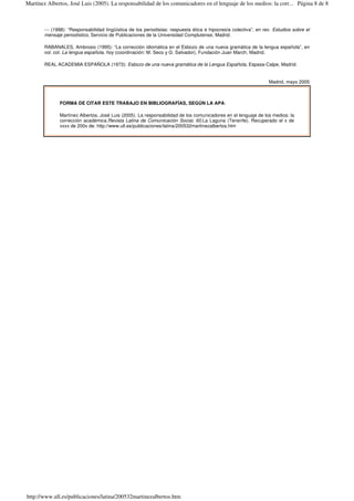 --- (1998): “Responsabilidad lingüística de los periodistas: respuesta ética e hipocresía colectiva”, en rev. Estudios sobre el
mensaje periodístico, Servicio de Publicaciones de la Universidad Complutense, Madrid.
RABANALES, Ambrosio (1995): “La corrección idiomática en el Esbozo de una nueva gramática de la lengua española”, en
vol. col. La lengua española, hoy (coordinación: M. Seco y G. Salvador), Fundación Juan March, Madrid.
REAL ACADEMIA ESPAÑOLA (1973): Esbozo de una nueva gramática de la Lengua Española, Espasa-Calpe, Madrid.
Madrid, mayo 2005
FORMA DE CITAR ESTE TRABAJO EN BIBLIOGRAFÍAS, SEGÚN LA APA:
Martínez Albertos, José Luis (2005). La responsabilidad de los comunicadores en el lenguaje de los medios: la
corrección académica.Revista Latina de Comunicación Social, 60.La Laguna (Tenerife). Recuperado el x de
xxxx de 200x de: http://www.ull.es/publicaciones/latina/200532martinezalbertos.htm
Página 8 de 8Martínez Albertos, José Luis (2005). La responsabilidad de los comunicadores en el lenguaje de los medios: la corr...
http://www.ull.es/publicaciones/latina/200532martinezalbertos.htm
 