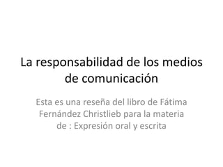 La responsabilidad de los medios de comunicación Esta es una reseña del libro de Fátima Fernández Christlieb para la materia de : Expresión oral y escrita 