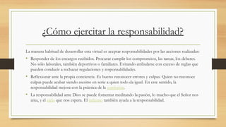 ¿Cómo ejercitar la responsabilidad?
La manera habitual de desarrollar esta virtud es aceptar responsabilidades por las acciones realizadas:
• Responder de los encargos recibidos. Procurar cumplir los compromisos, las tareas, los deberes.
No sólo laborales, también deportivos o familiares. Evitando atribularse con exceso de reglas que
pueden conducir a rechazar regulaciones y responsabilidades.
• Reflexionar ante la propia conciencia. Es bueno reconocer errores y culpas. Quien no reconoce
culpas puede acabar siendo asesino en serie a quien todo da igual. En este sentido, la
responsabilidad mejora con la práctica de la confesión.
• La responsabilidad ante Dios se puede fomentar meditando la pasión, lo mucho que el Señor nos
ama, y el cielo que nos espera. El infierno también ayuda a la responsabilidad.
 