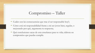 Compromiso – Taller
• Cuáles son las consecuencias que trae el ser responsable hoy?;
• Cómo está mi responsabilidad frente a mi ser joven bien, regular, o
mejorando por qué, argumenta tu respuesta;
• Qué conclusiones sacas de esta enseñanza para tu vida; elabora un
compromiso que puedas cumplir.
 
