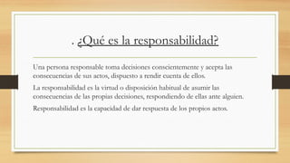 . ¿Qué es la responsabilidad?
Una persona responsable toma decisiones conscientemente y acepta las
consecuencias de sus actos, dispuesto a rendir cuenta de ellos.
La responsabilidad es la virtud o disposición habitual de asumir las
consecuencias de las propias decisiones, respondiendo de ellas ante alguien.
Responsabilidad es la capacidad de dar respuesta de los propios actos.
 