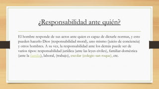¿Responsabilidad ante quién?
El hombre responde de sus actos ante quien es capaz de dictarle normas, y esto
pueden hacerlo Dios (responsabilidad moral), uno mismo (juicio de conciencia)
y otros hombres. A su vez, la responsabilidad ante los demás puede ser de
varios tipos: responsabilidad jurídica (ante las leyes civiles), familiar-doméstica
(ante la familia), laboral, (trabajo), escolar (colegio san roque), etc.
 