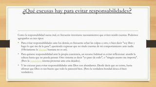 ¿Qué excusas hay para evitar responsabilidades?
Como la responsabilidad suena mal, es frecuente inventarse razonamientos que eviten rendir cuentas. Podemos
agruparlos en tres tipos:
• Para evitar responsabilidades ante los demás, es frecuente echar las culpas a otro, o bien decir "soy libre y
hago lo que me da la gana"; queriendo expresar que no rindo cuentas de mi comportamiento ante nadie.
(Obviamente la libertad humana no es así).
• Para quitarse responsabilidad ante la propia conciencia, un recurso habitual es evitar reflexionar: aturdir la
cabeza hasta que no pueda pensar. Otro sistema es decir "yo paso de todo", o "ningún asunto me importa".
(Pero la conciencia intenta protestar ante esta dejadez).
• Y las excusas para evitar responsabilidades ante Dios son abundantes. Desde decir que no existe, hasta
afirmar que Dios es tan bueno que todo le parecerá bien. (Pero la verdadera bondad desea el bien
verdadero).
 