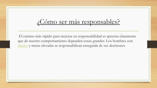 ¿Cómo ser más responsables?
El camino más rápido para mejorar en responsabilidad es apreciar claramente
que de nuestro comportamiento dependen cosas grandes. Los hombres con
ideales y metas elevadas se responsabilizan enseguida de sus decisiones.
 