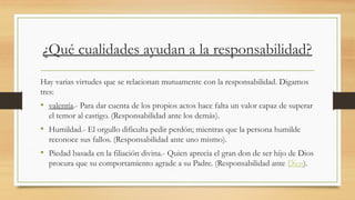 ¿Qué cualidades ayudan a la responsabilidad?
Hay varias virtudes que se relacionan mutuamente con la responsabilidad. Digamos
tres:
• valentía.- Para dar cuenta de los propios actos hace falta un valor capaz de superar
el temor al castigo. (Responsabilidad ante los demás).
• Humildad.- El orgullo dificulta pedir perdón; mientras que la persona humilde
reconoce sus fallos. (Responsabilidad ante uno mismo).
• Piedad basada en la filiación divina.- Quien aprecia el gran don de ser hijo de Dios
procura que su comportamiento agrade a su Padre. (Responsabilidad ante Dios).
 