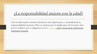 ¿La responsabilidad mejora con la edad?
Con la edad suelen tomarse decisiones más importantes, y normalmente la
responsabilidad aumenta. Pero no mejora por el simple paso de los años, sino
por los hábitos que se adquieren con la madurez psico emocional, intelectual,
espiritual, humana.
 