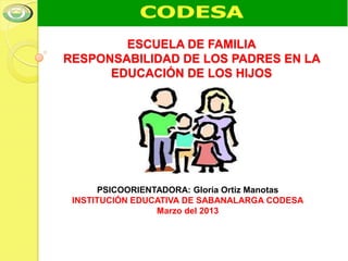 ESCUELA DE FAMILIA
RESPONSABILIDAD DE LOS PADRES EN LA
      EDUCACIÓN DE LOS HIJOS




      PSICOORIENTADORA: Gloria Ortiz Manotas
 INSTITUCIÓN EDUCATIVA DE SABANALARGA CODESA
                 Marzo del 2013
 