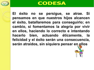 El éxito no se persigue, se atrae. Si
pensamos en que nuestros hijos alcancen
el éxito, batallaremos para conseguirlo; en
cambio, si fomentamos la alegría por vivir
en ellos, haciendo lo correcto e intentando
hacerlo bien, actuando éticamente, la
felicidad y el éxito serán una consecuencia,
serán atraídos, sin siquiera pensar en ellos
 