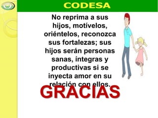 No reprima a sus
   hijos, motívelos,
oriéntelos, reconozca
 sus fortalezas; sus
hijos serán personas
   sanas, íntegras y
   productivas si se
 inyecta amor en su
  relación con ellos.
GRACIAS
 