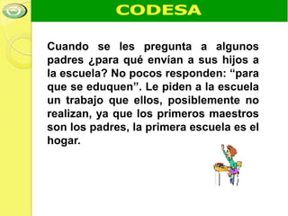 Cuando se les pregunta a algunos
padres ¿para qué envían a sus hijos a
la escuela? No pocos responden: “para
que se eduquen”. Le piden a la escuela
un trabajo que ellos, posiblemente no
realizan, ya que los primeros maestros
son los padres, la primera escuela es el
hogar.
 