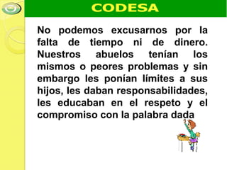 No podemos excusarnos por la
falta de tiempo ni de dinero.
Nuestros abuelos tenían los
mismos o peores problemas y sin
embargo les ponían límites a sus
hijos, les daban responsabilidades,
les educaban en el respeto y el
compromiso con la palabra dada
 
