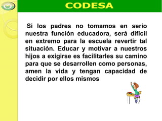 Si los padres no tomamos en serio
nuestra función educadora, será difícil
en extremo para la escuela revertir tal
situación. Educar y motivar a nuestros
hijos a exigirse es facilitarles su camino
para que se desarrollen como personas,
amen la vida y tengan capacidad de
decidir por ellos mismos
 