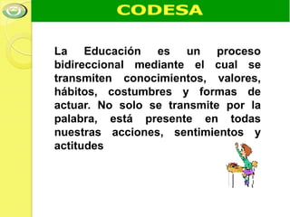 La Educación es un proceso
bidireccional mediante el cual se
transmiten conocimientos, valores,
hábitos, costumbres y formas de
actuar. No solo se transmite por la
palabra, está presente en todas
nuestras acciones, sentimientos y
actitudes
 