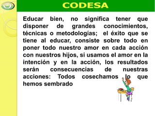 Educar bien, no significa tener que
disponer de grandes conocimientos,
técnicas o metodologías; el éxito que se
tiene al educar, consiste sobre todo en
poner todo nuestro amor en cada acción
con nuestros hijos, si usamos el amor en la
intención y en la acción, los resultados
serán    consecuencias      de    nuestras
acciones: Todos cosechamos lo que
hemos sembrado
 