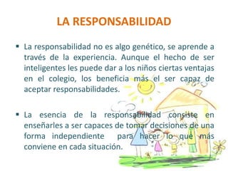 LA RESPONSABILIDAD
 La responsabilidad no es algo genético, se aprende a
través de la experiencia. Aunque el hecho de ser
inteligentes les puede dar a los niños ciertas ventajas
en el colegio, los beneficia más el ser capaz de
aceptar responsabilidades.
 La esencia de la responsabilidad consiste en
enseñarles a ser capaces de tomar decisiones de una
forma independiente para hacer lo que más
conviene en cada situación.
 