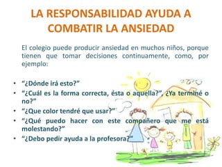 LA RESPONSABILIDAD AYUDA A
COMBATIR LA ANSIEDAD
El colegio puede producir ansiedad en muchos niños, porque
tienen que tomar decisiones continuamente, como, por
ejemplo:
• “¿Dónde irá esto?”
• “¿Cuál es la forma correcta, ésta o aquella?”, ¿Ya terminé o
no?”
• “¿Que color tendré que usar?”
• “¿Qué puedo hacer con este compañero que me está
molestando?”
• “¿Debo pedir ayuda a la profesora?”
 
