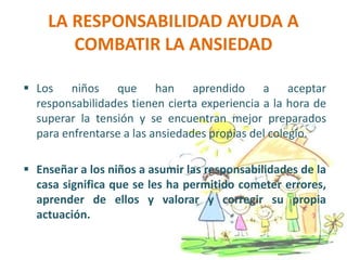 LA RESPONSABILIDAD AYUDA A
COMBATIR LA ANSIEDAD
 Los niños que han aprendido a aceptar
responsabilidades tienen cierta experiencia a la hora de
superar la tensión y se encuentran mejor preparados
para enfrentarse a las ansiedades propias del colegio.
 Enseñar a los niños a asumir las responsabilidades de la
casa significa que se les ha permitido cometer errores,
aprender de ellos y valorar y corregir su propia
actuación.
 